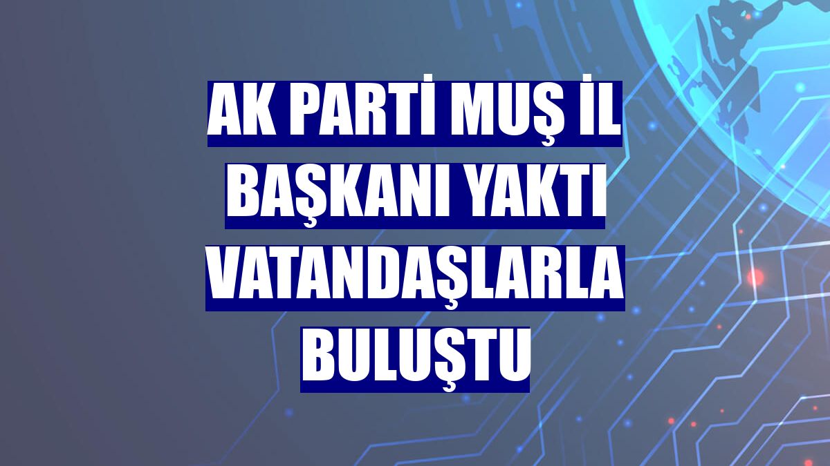 AK Parti Muş İl Başkanı Yaktı vatandaşlarla buluştu