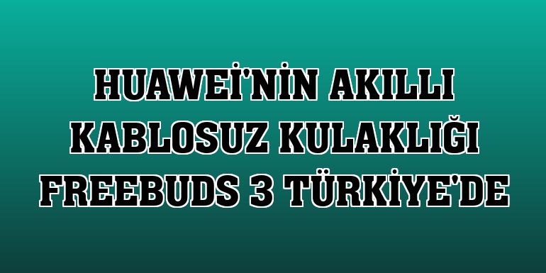 Huawei'nin akıllı kablosuz kulaklığı FreeBuds 3 Türkiye'de