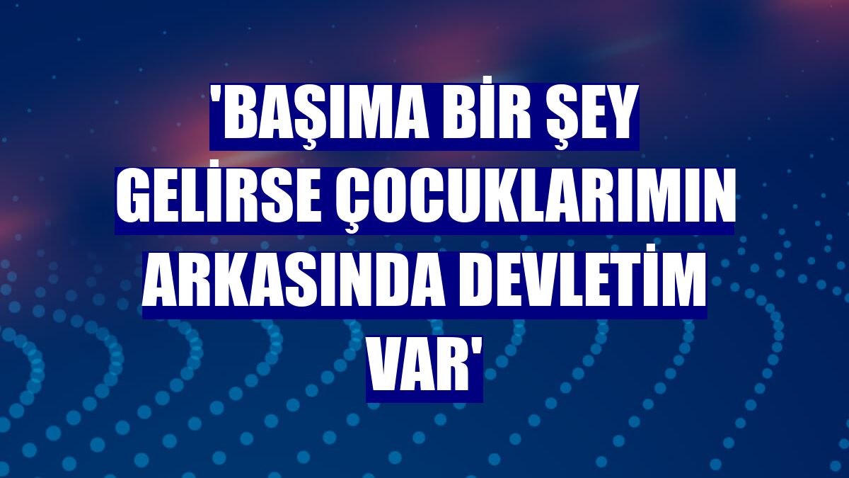 'Başıma bir şey gelirse çocuklarımın arkasında devletim var'