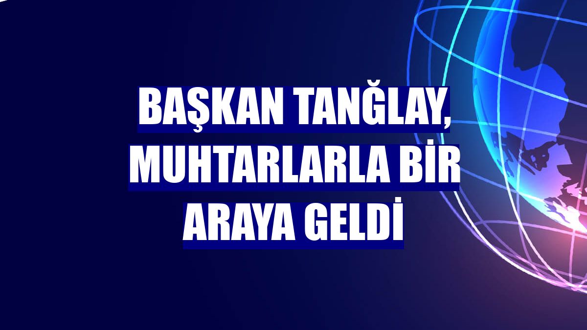 Başkan Tanğlay, muhtarlarla bir araya geldi