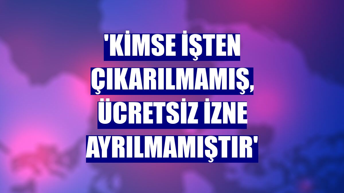 'Kimse işten çıkarılmamış, ücretsiz izne ayrılmamıştır'