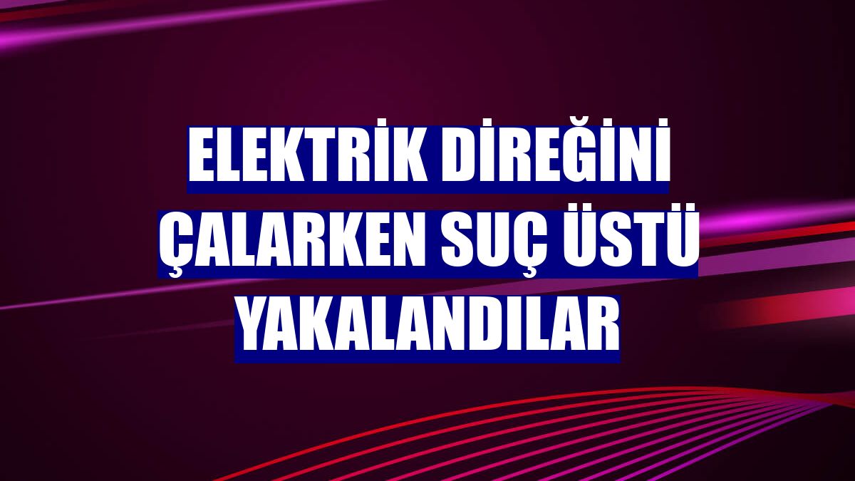 Elektrik direğini çalarken suç üstü yakalandılar