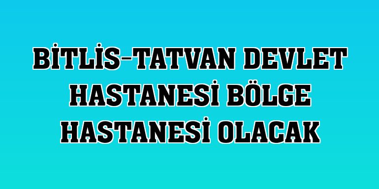 Bitlis-Tatvan Devlet Hastanesi bölge hastanesi olacak