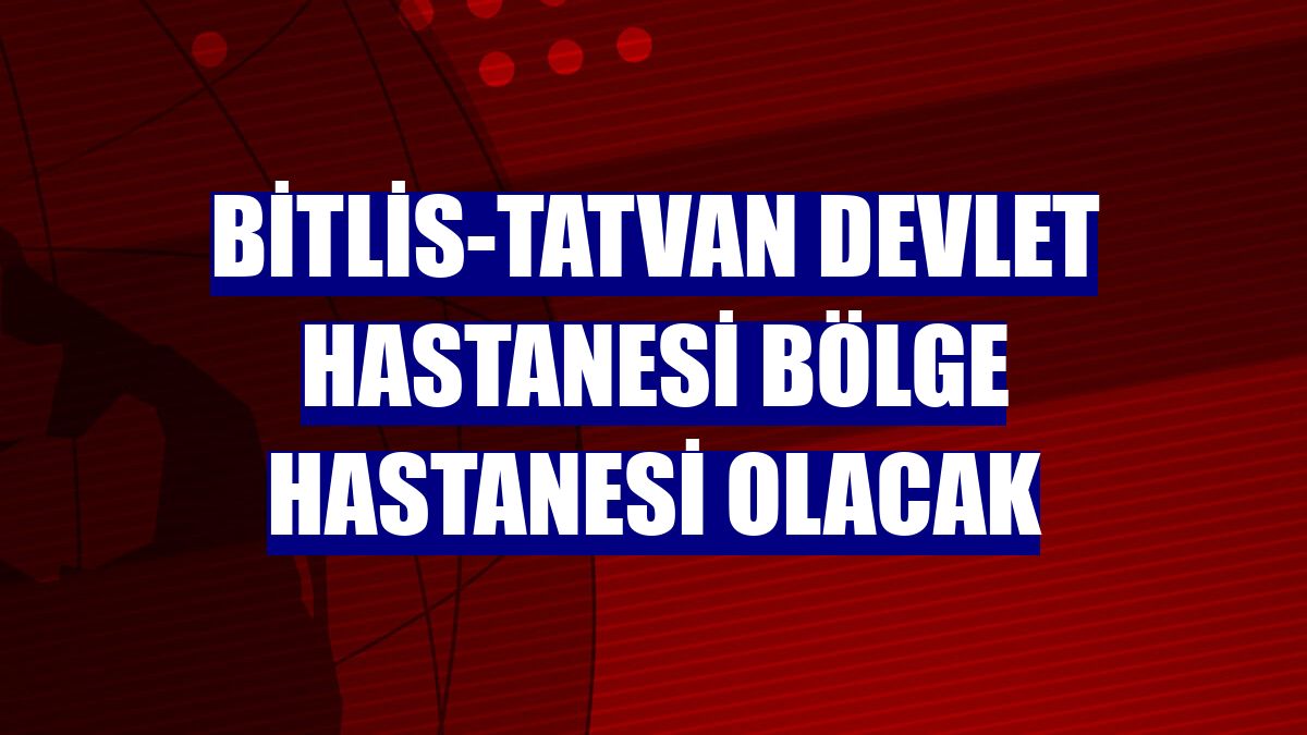 Bitlis-Tatvan Devlet Hastanesi bölge hastanesi olacak