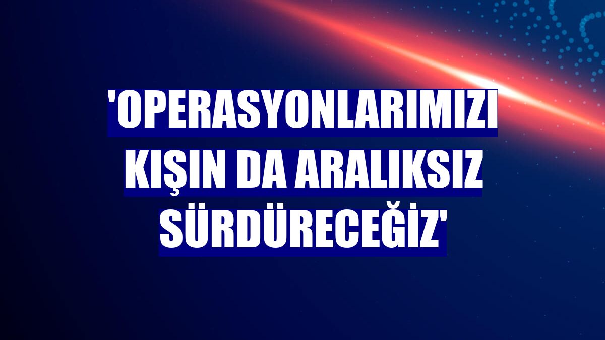 'Operasyonlarımızı kışın da aralıksız sürdüreceğiz'