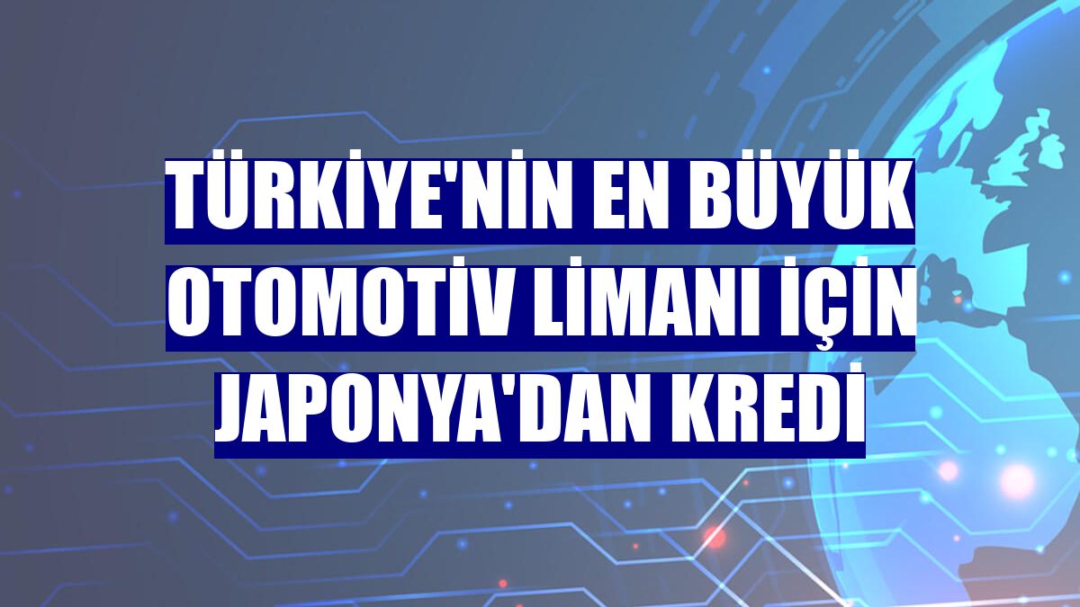 Türkiye'nin en büyük otomotiv limanı için Japonya'dan kredi