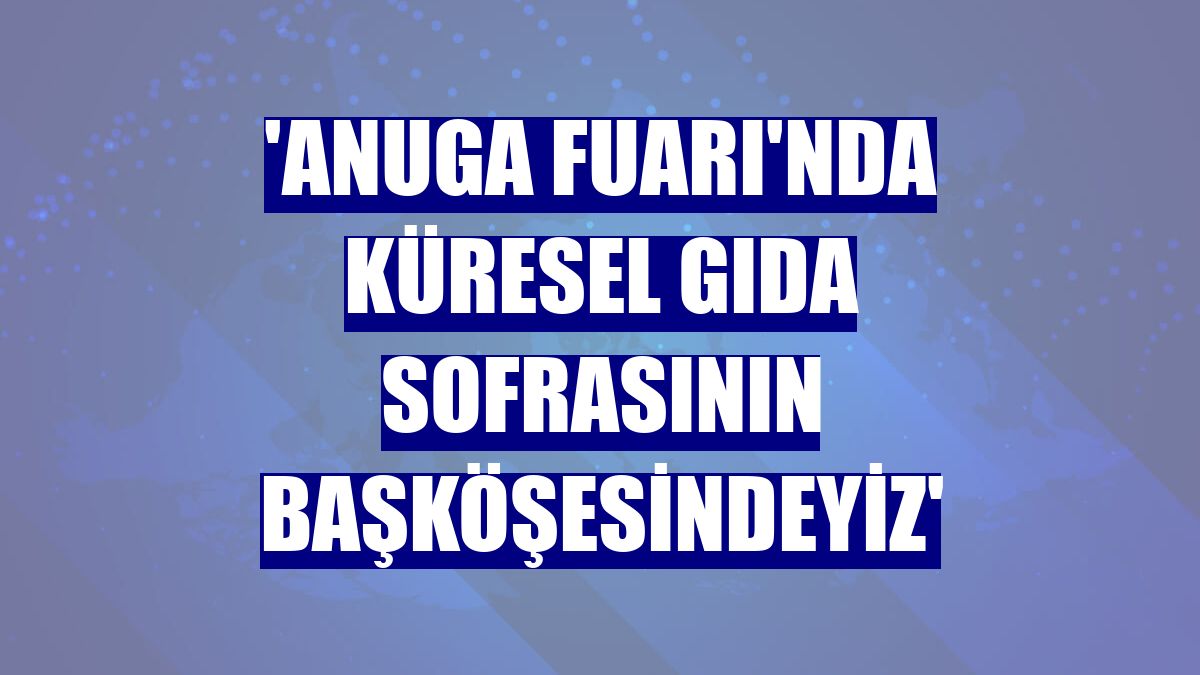 'Anuga Fuarı'nda küresel gıda sofrasının başköşesindeyiz'