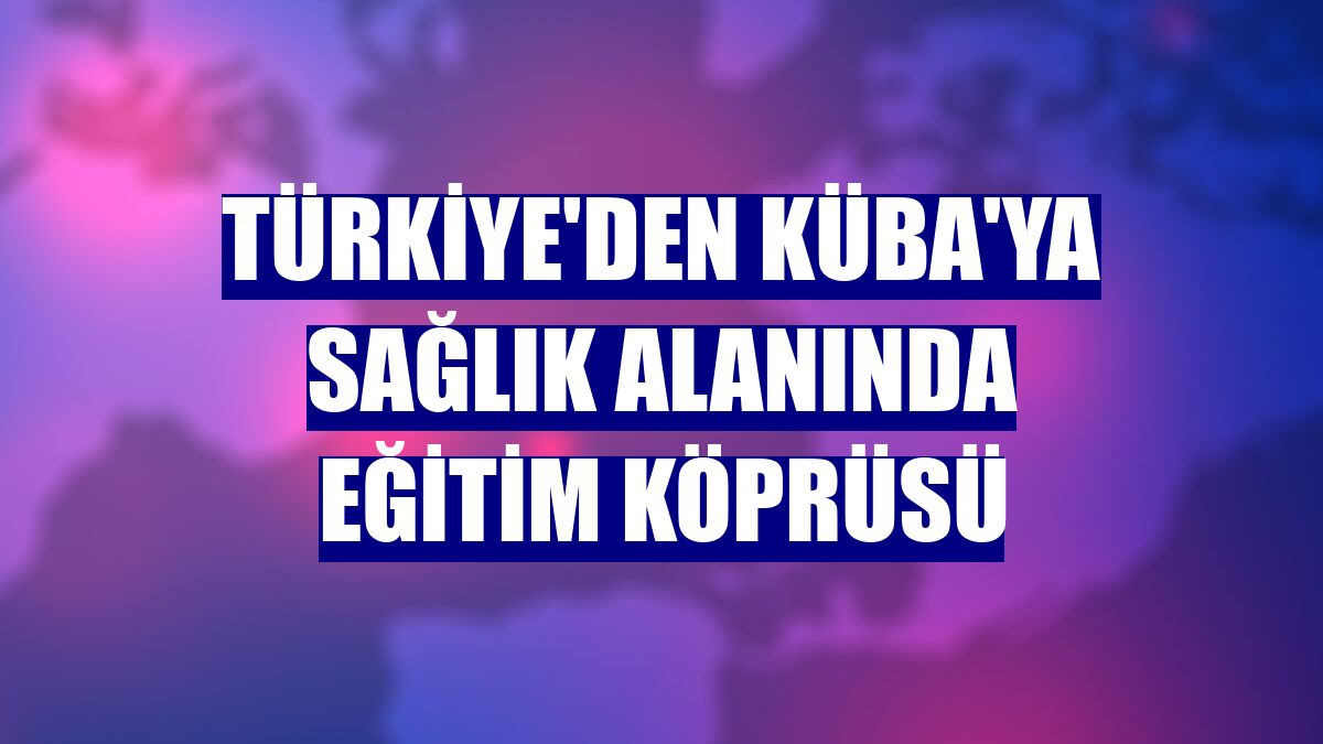 Türkiye'den Küba'ya sağlık alanında eğitim köprüsü