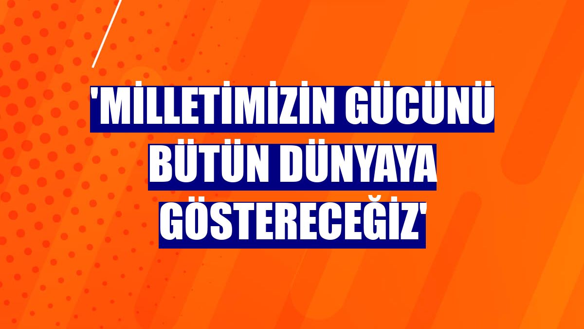 'Milletimizin gücünü bütün dünyaya göstereceğiz'