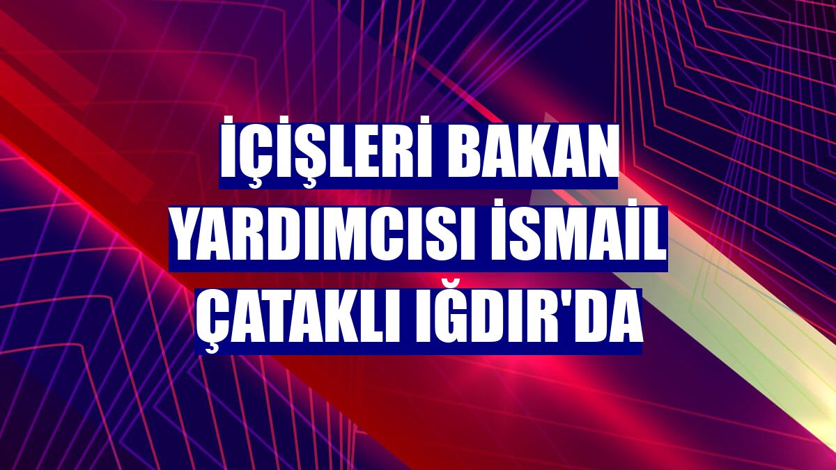 İçişleri Bakan Yardımcısı İsmail Çataklı Iğdır'da