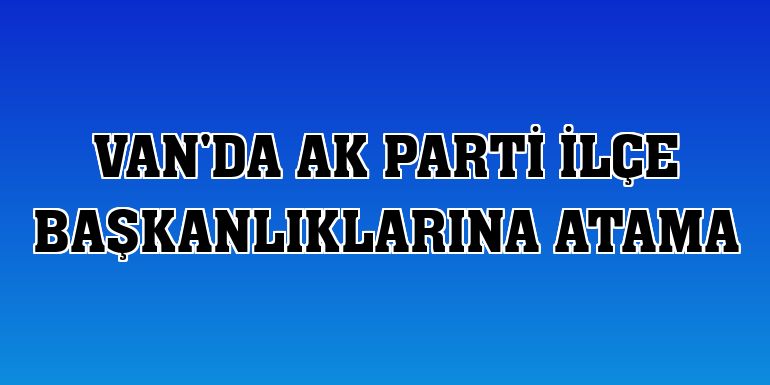 Van'da AK Parti ilçe başkanlıklarına atama