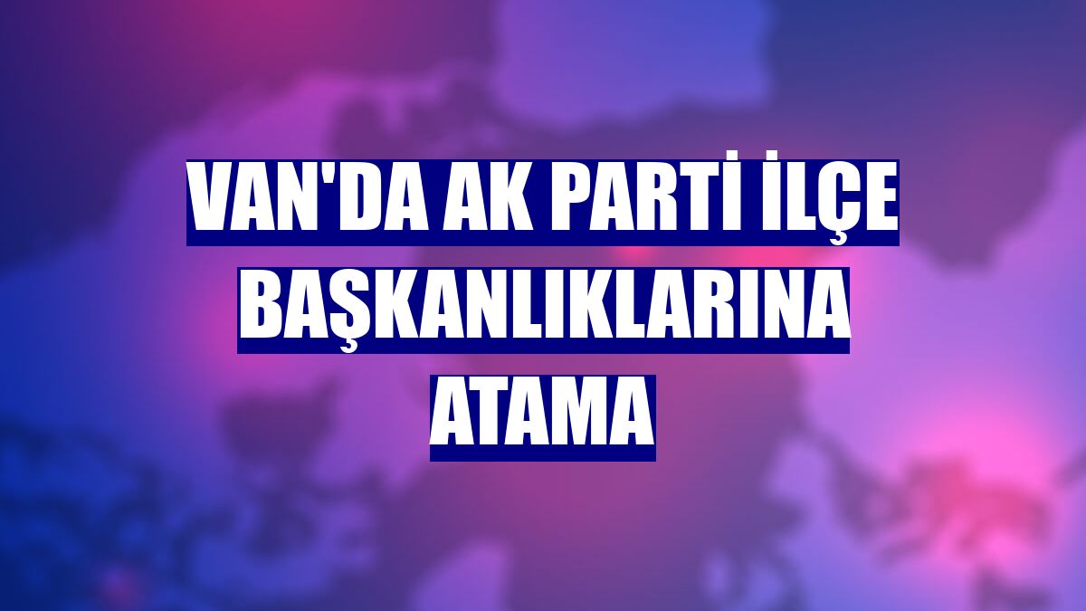 Van'da AK Parti ilçe başkanlıklarına atama