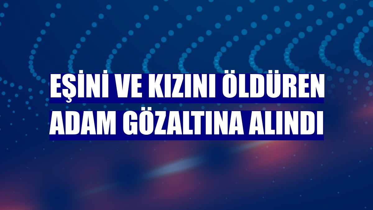 Eşini ve kızını öldüren adam gözaltına alındı