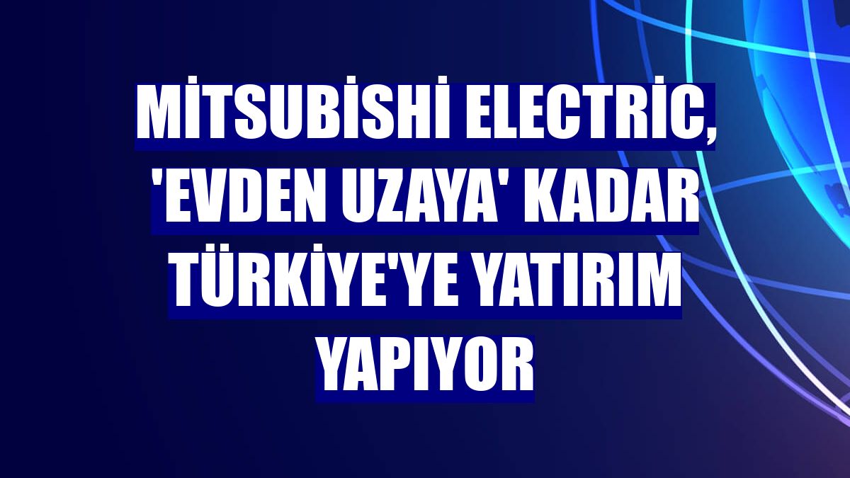 Mitsubishi Electric, 'evden uzaya' kadar Türkiye'ye yatırım yapıyor