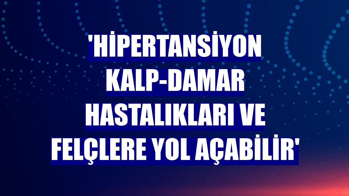 'Hipertansiyon kalp-damar hastalıkları ve felçlere yol açabilir'