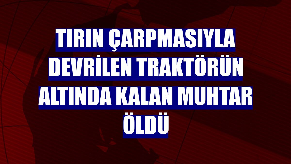 Tırın çarpmasıyla devrilen traktörün altında kalan muhtar öldü