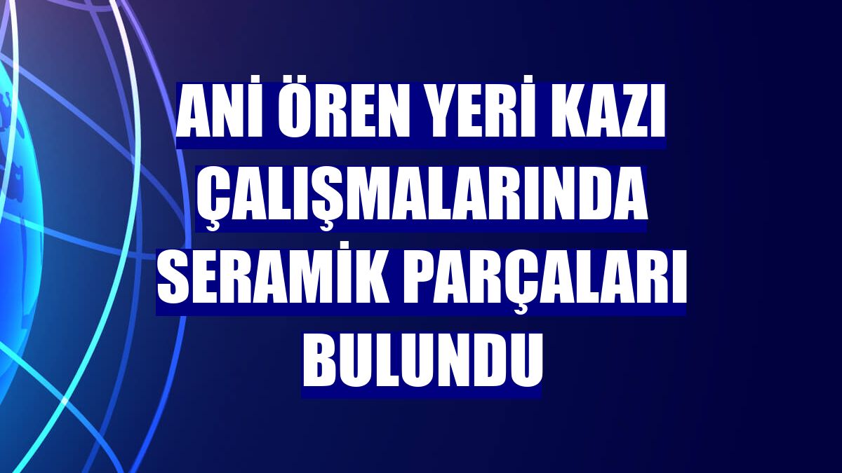Ani Ören Yeri kazı çalışmalarında seramik parçaları bulundu
