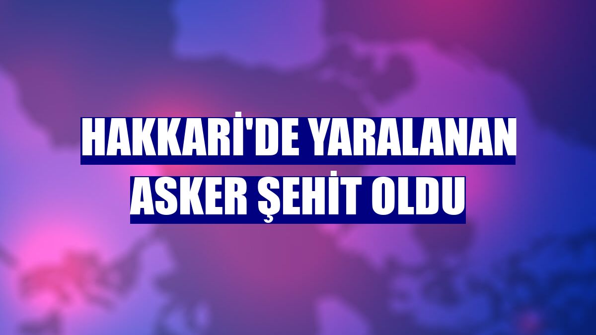Hakkari'de yaralanan asker şehit oldu