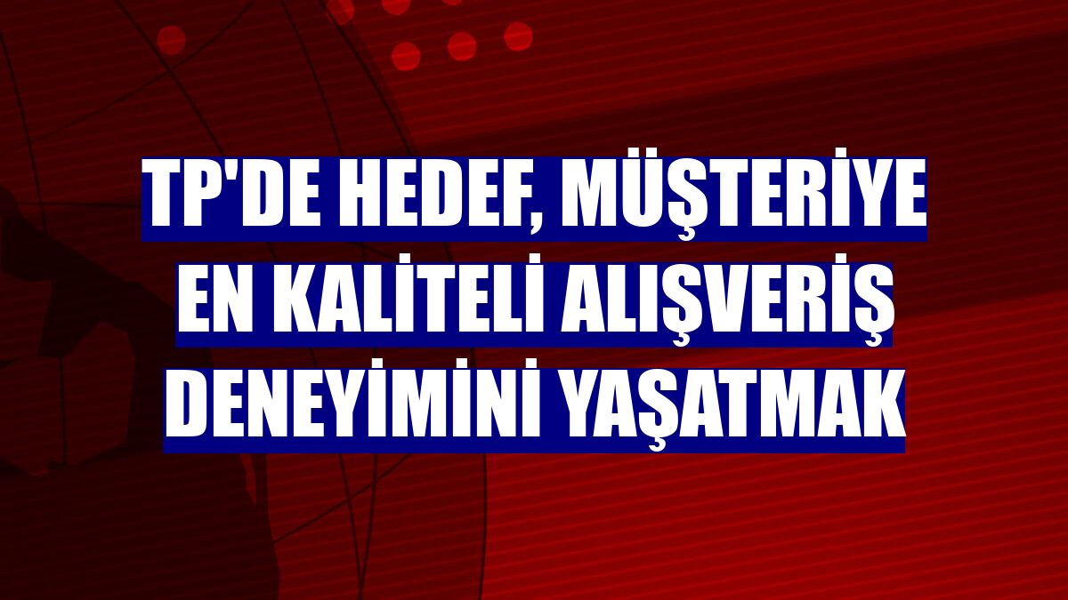TP'de hedef, müşteriye en kaliteli alışveriş deneyimini yaşatmak