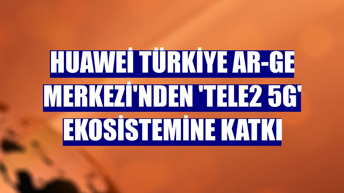 Huawei Türkiye Ar-Ge Merkezi'nden 'Tele2 5G' ekosistemine katkı