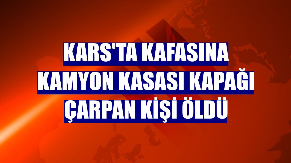 Kars'ta kafasına kamyon kasası kapağı çarpan kişi öldü