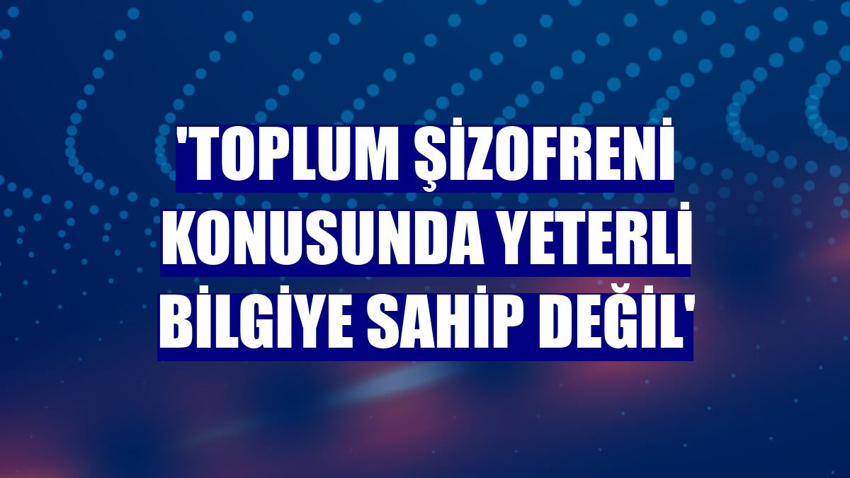 'Toplum şizofreni konusunda yeterli bilgiye sahip değil'