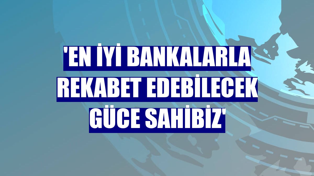 'En iyi bankalarla rekabet edebilecek güce sahibiz'