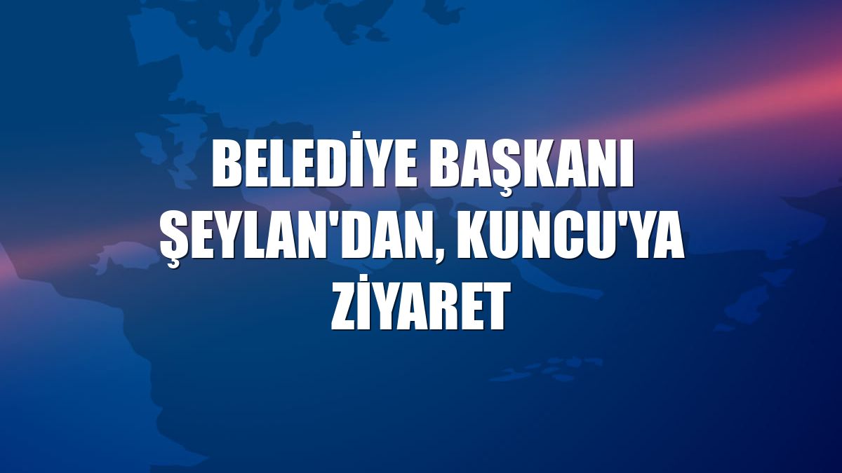 Belediye Başkanı Şeylan'dan, Kuncu'ya ziyaret