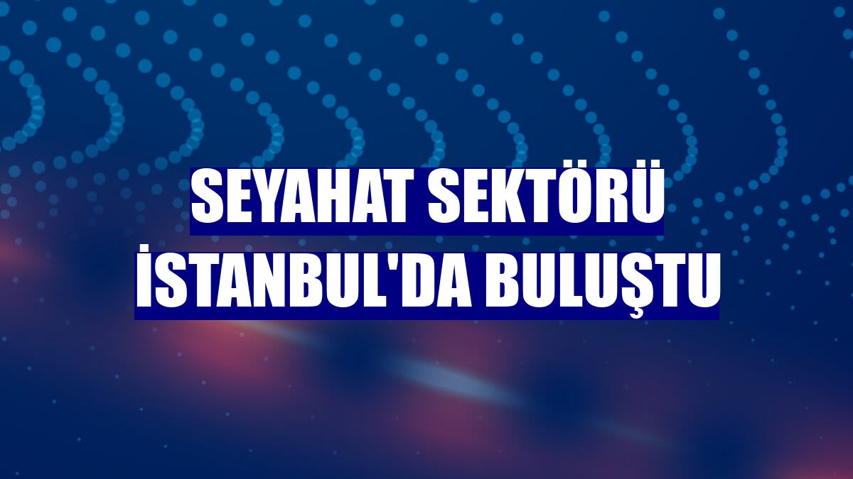 Seyahat sektörü İstanbul'da buluştu