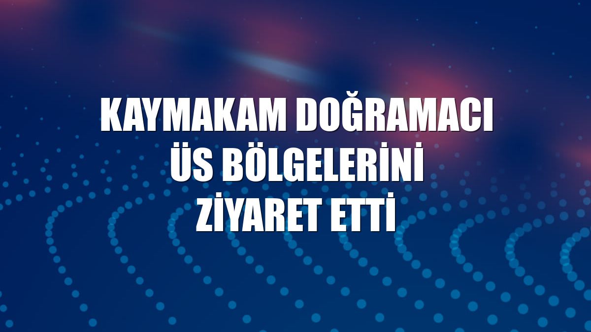 Kaymakam Doğramacı üs bölgelerini ziyaret etti