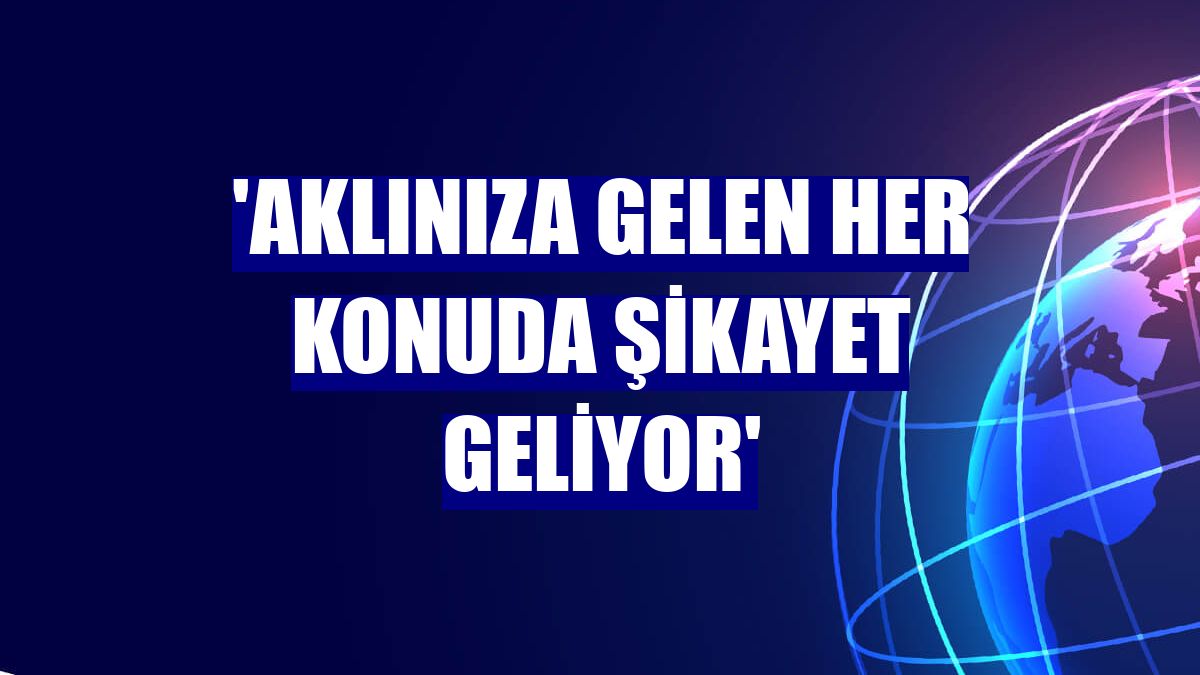 'Aklınıza gelen her konuda şikayet geliyor'