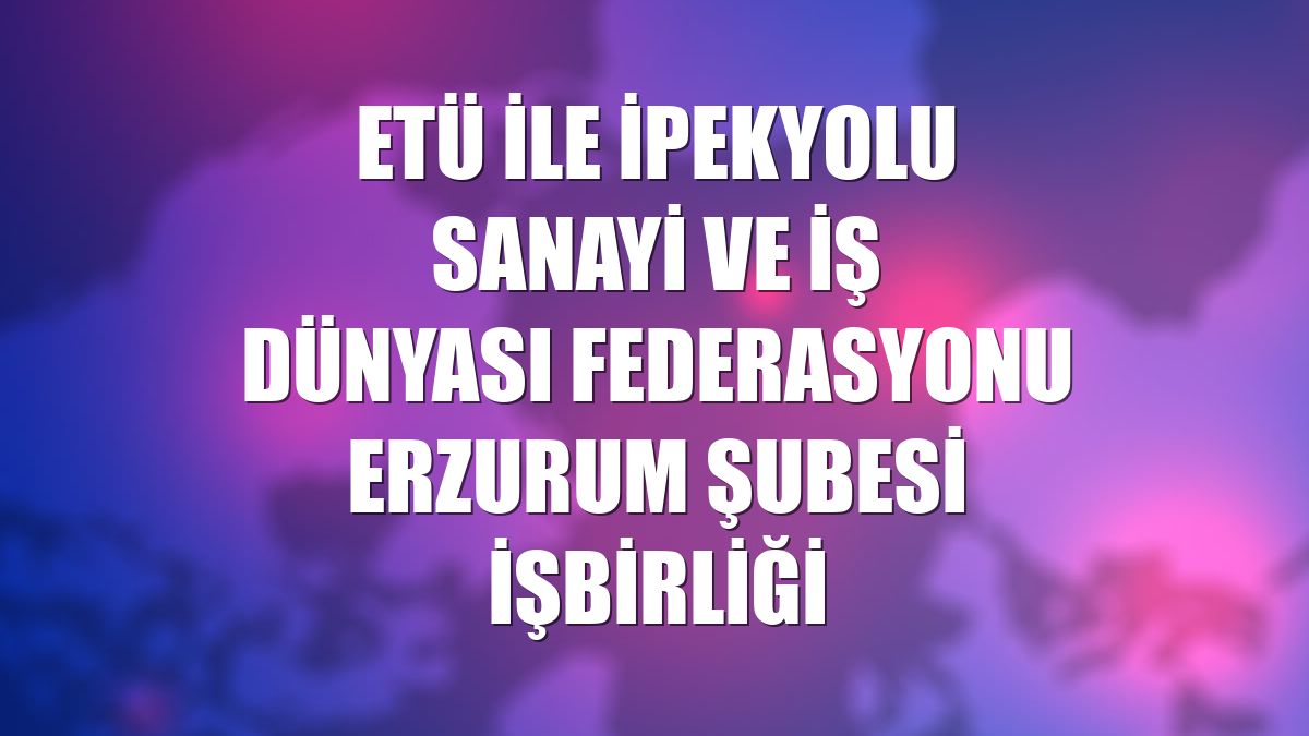ETÜ ile İpekyolu Sanayi ve İş Dünyası Federasyonu Erzurum Şubesi işbirliği
