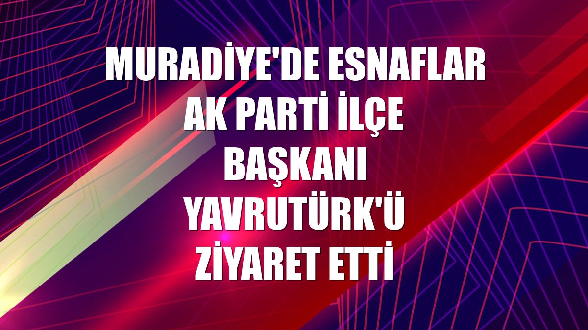 Muradiye'de esnaflar AK Parti İlçe Başkanı Yavrutürk'ü ziyaret etti