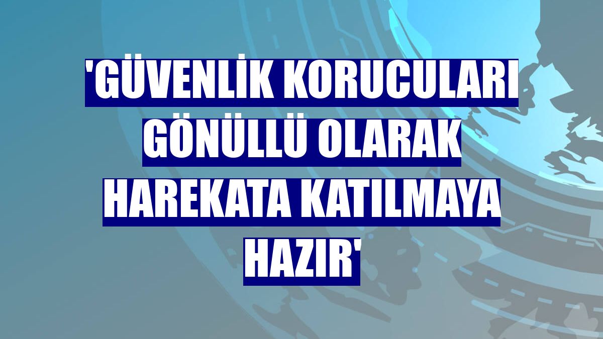 'Güvenlik korucuları gönüllü olarak harekata katılmaya hazır'