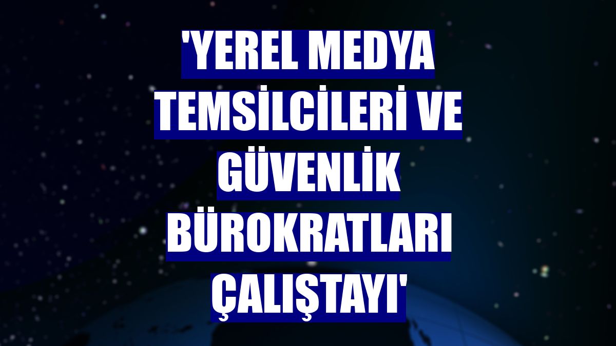 'Yerel Medya Temsilcileri ve Güvenlik Bürokratları Çalıştayı'