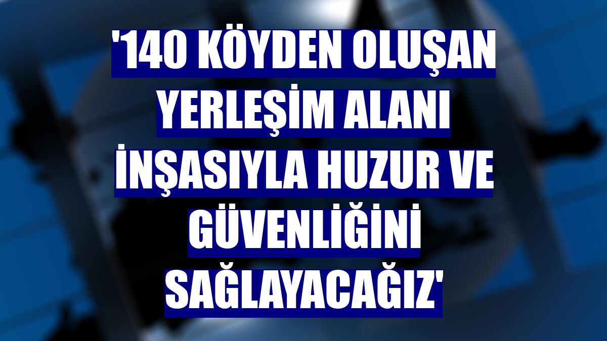 '140 köyden oluşan yerleşim alanı inşasıyla huzur ve güvenliğini sağlayacağız'