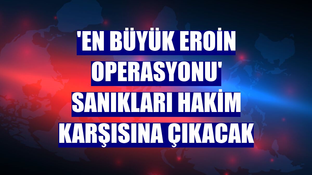 'En büyük eroin operasyonu' sanıkları hakim karşısına çıkacak