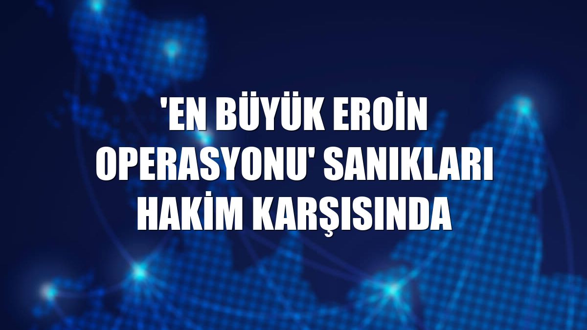 'En büyük eroin operasyonu' sanıkları hakim karşısında