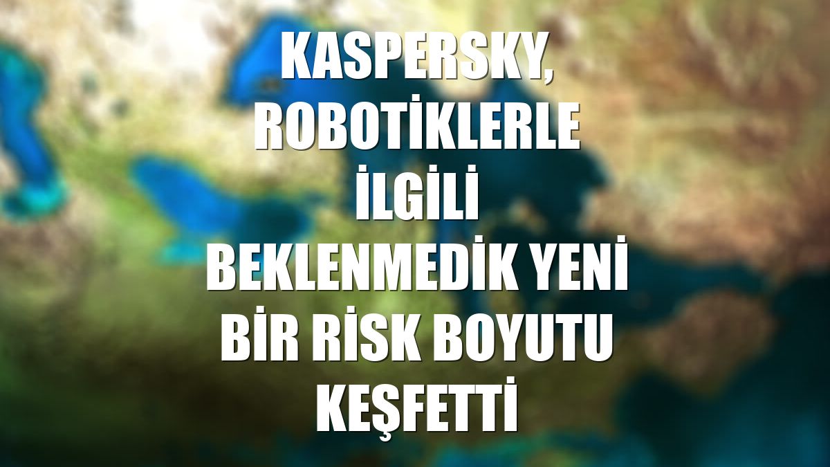 Kaspersky, robotiklerle ilgili beklenmedik yeni bir risk boyutu keşfetti