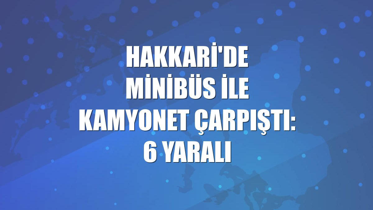 Hakkari'de minibüs ile kamyonet çarpıştı: 6 yaralı