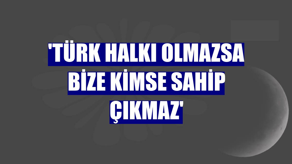 'Türk halkı olmazsa bize kimse sahip çıkmaz'