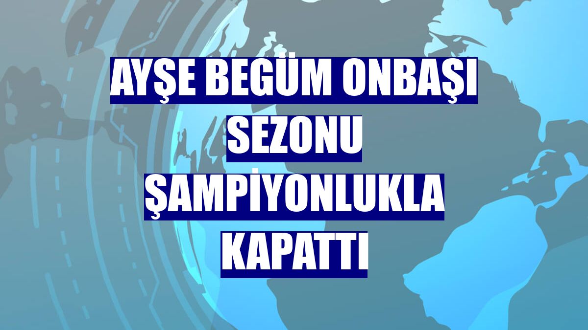 Ayşe Begüm Onbaşı sezonu şampiyonlukla kapattı