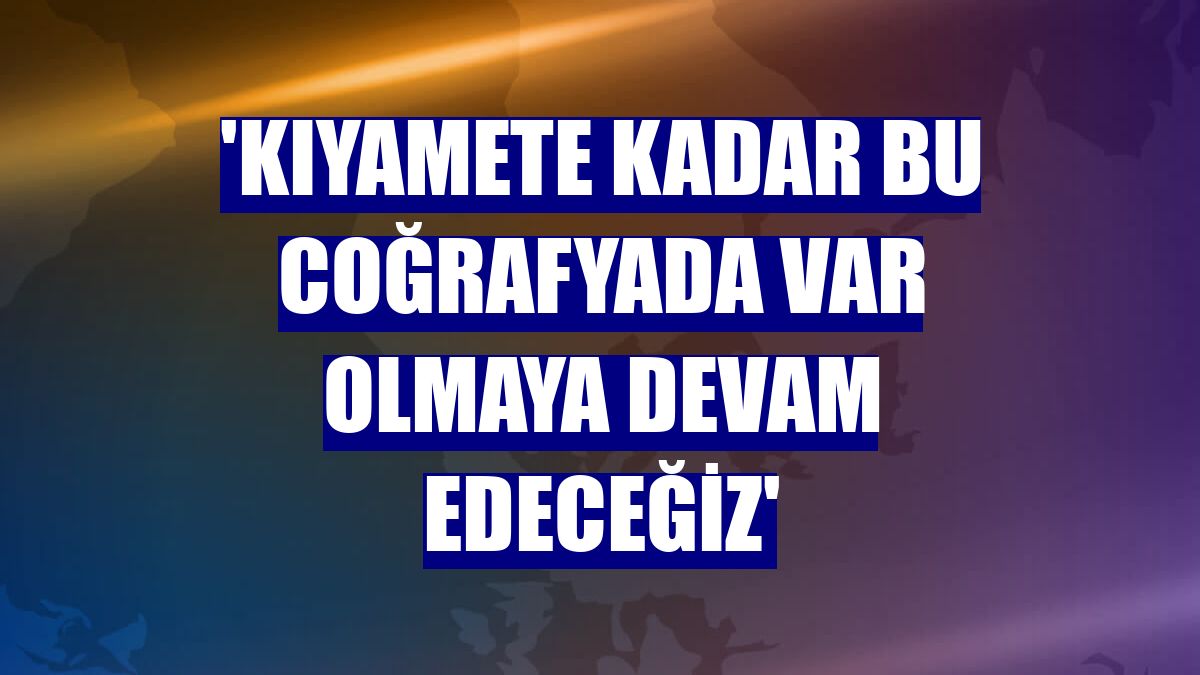 'Kıyamete kadar bu coğrafyada var olmaya devam edeceğiz'