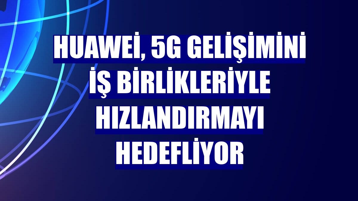 Huawei, 5G gelişimini iş birlikleriyle hızlandırmayı hedefliyor