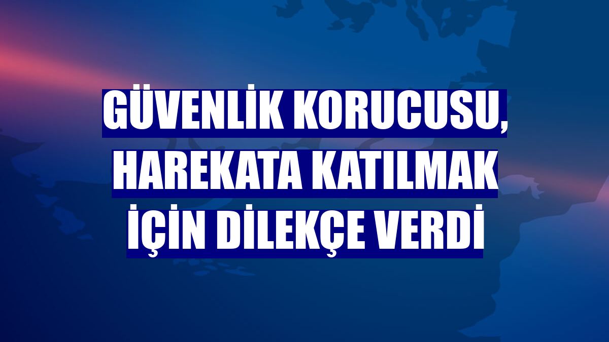 Güvenlik korucusu, harekata katılmak için dilekçe verdi