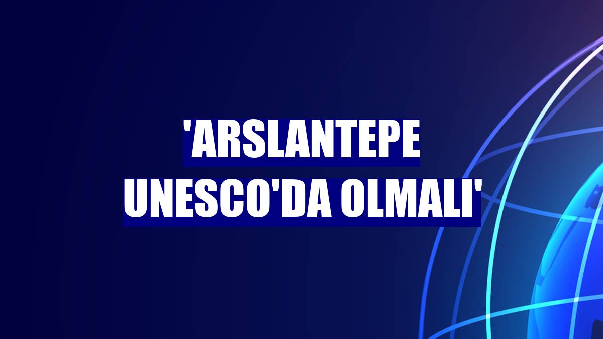 'Arslantepe UNESCO'da olmalı'