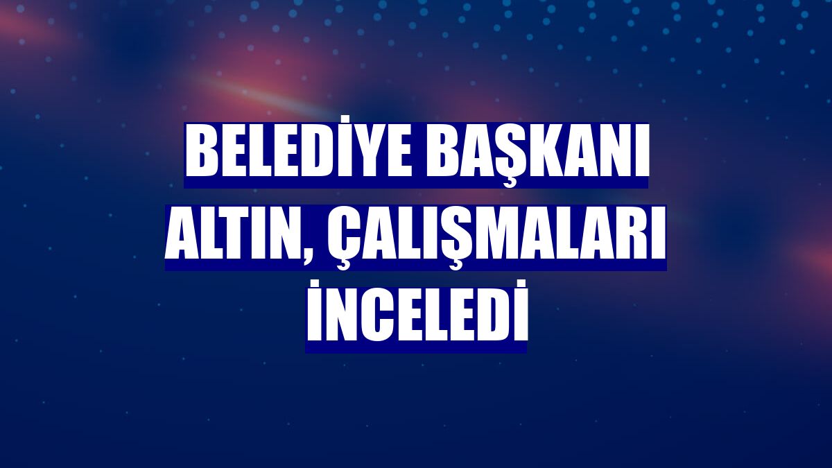 Belediye Başkanı Altın, çalışmaları inceledi