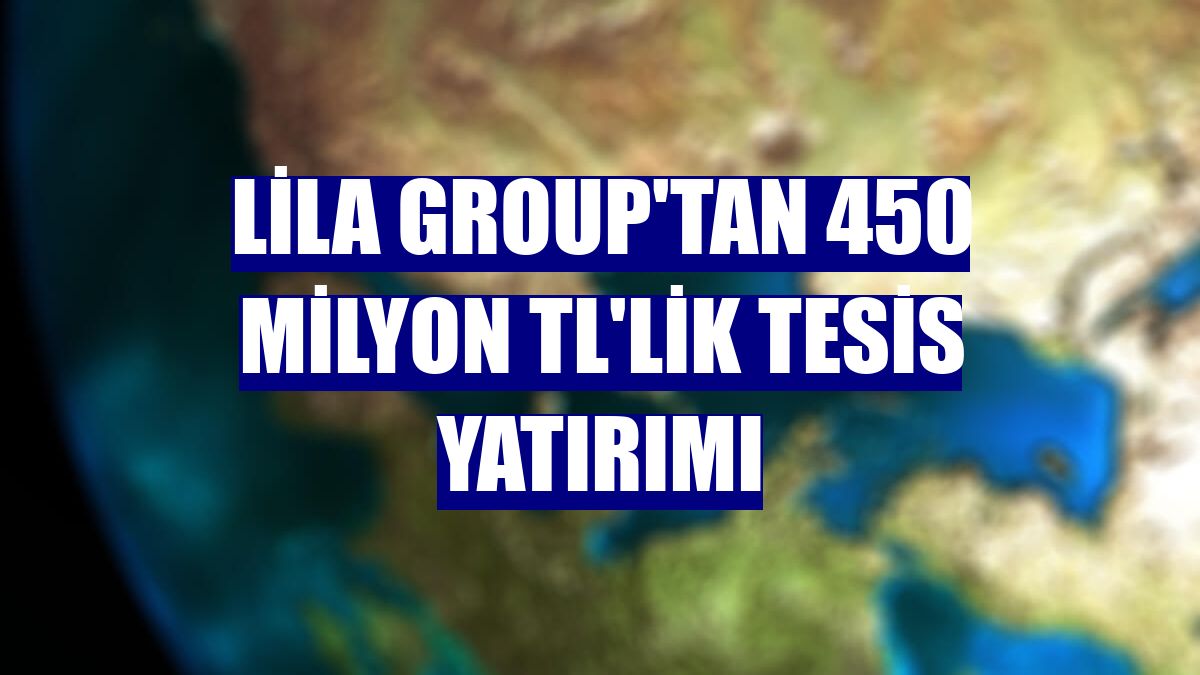 Lila Group'tan 450 milyon TL'lik tesis yatırımı