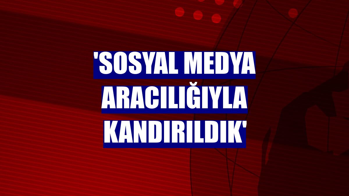 'Sosyal medya aracılığıyla kandırıldık'
