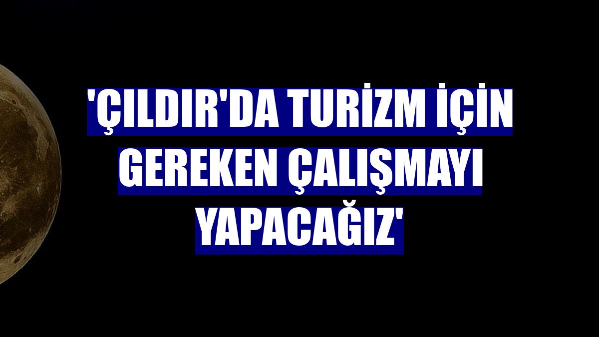 'Çıldır'da turizm için gereken çalışmayı yapacağız'